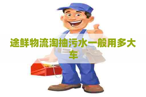 途鲜物流淘抽污水一般用多大车