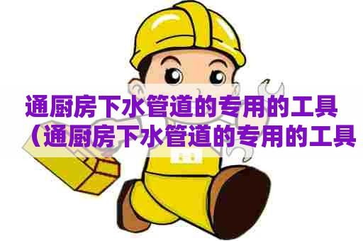 通厨房下水管道的专用的工具（通厨房下水管道的专用的工具叫什么）