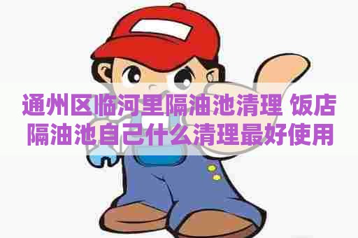 通州区临河里隔油池清理 饭店隔油池自己什么清理最好使用