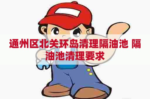 通州区北关环岛清理隔油池 隔油池清理要求