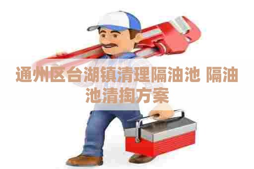 通州区台湖镇清理隔油池 隔油池清掏方案