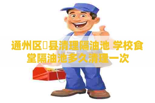 通州区漷县清理隔油池 学校食堂隔油池多久清理一次 通州区漷县清理隔油池 学校食堂隔油池多久清理一次