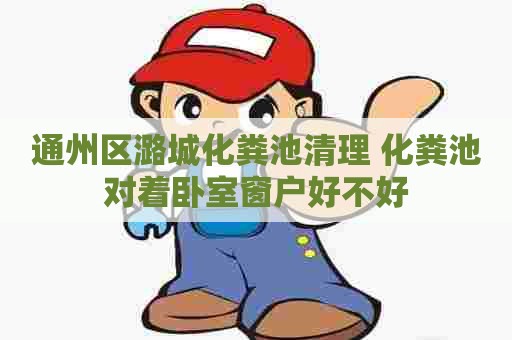 通州区潞城化粪池清理 化粪池对着卧室窗户好不好 通州区潞城化粪池清理 化粪池对着卧室窗户好不好