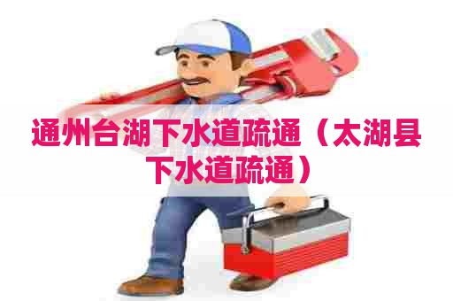 通州台湖下水道疏通（太湖县下水道疏通）