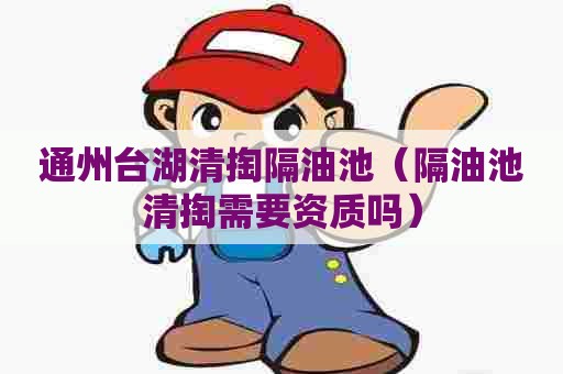 通州台湖清掏隔油池（隔油池清掏需要资质吗）