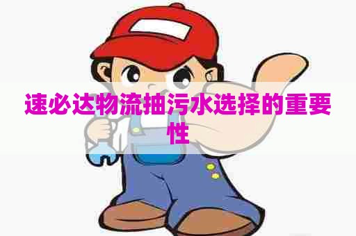 速必达物流抽污水选择的重要性