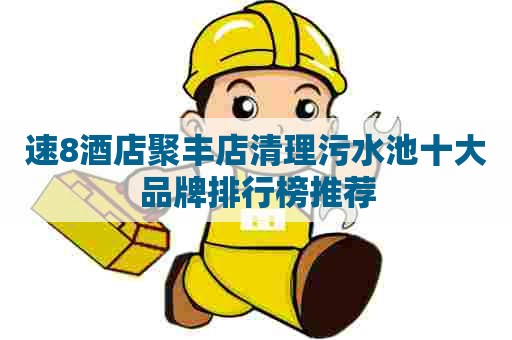 速8酒店聚丰店清理污水池十大品牌排行榜推荐