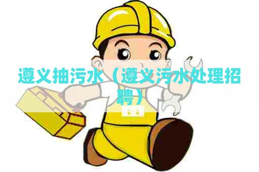 遵义抽污水（遵义污水处理招聘）