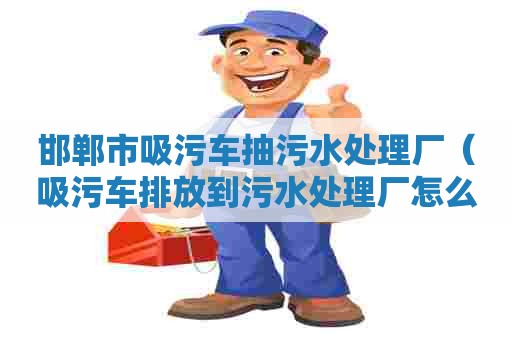 邯郸市吸污车抽污水处理厂（吸污车排放到污水处理厂怎么收费）