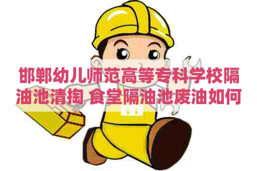邯郸幼儿师范高等专科学校隔油池清掏 食堂隔油池废油如何处置 邯郸幼儿师范高等专科学校隔油池清掏 食堂隔油池废油如何处置