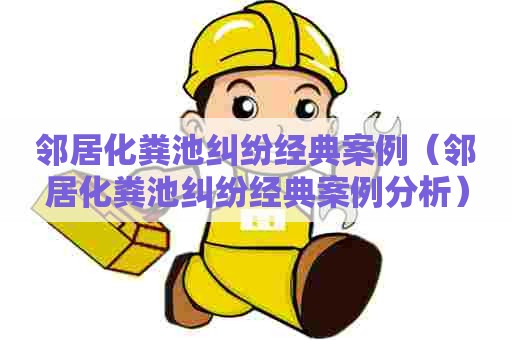 邻居化粪池纠纷经典案例（邻居化粪池纠纷经典案例分析）