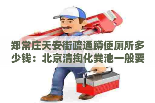 郑常庄天安街疏通蹲便厕所多少钱：北京清掏化粪池一般要多少钱