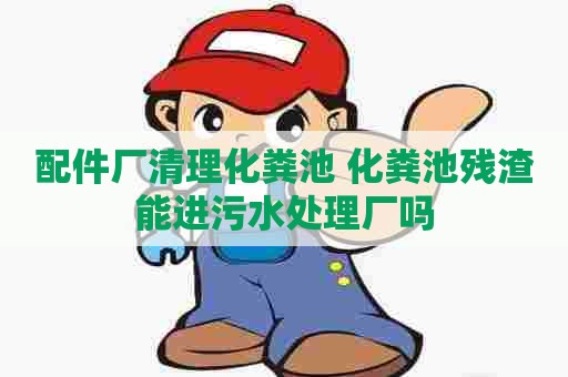 配件厂清理化粪池 化粪池残渣能进污水处理厂吗