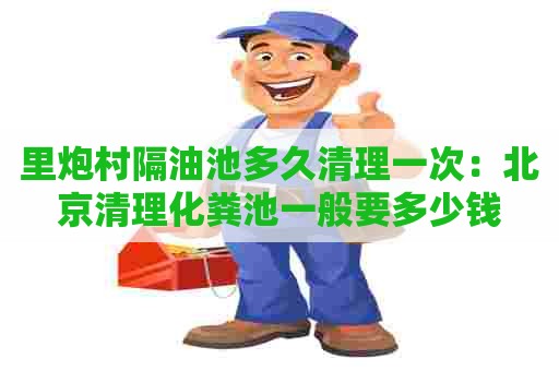 里炮村隔油池多久清理一次：北京清理化粪池一般要多少钱