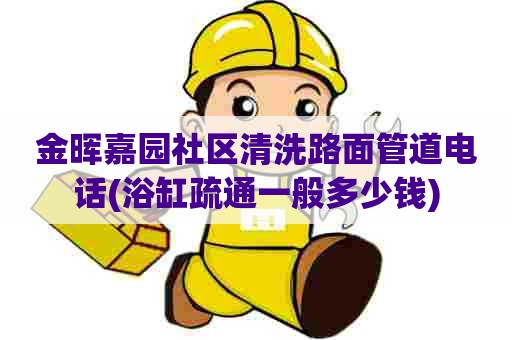 金晖嘉园社区清洗路面管道电话(浴缸疏通一般多少钱)