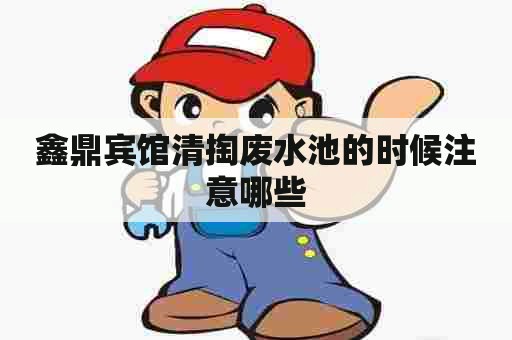 鑫鼎宾馆清掏废水池的时候注意哪些