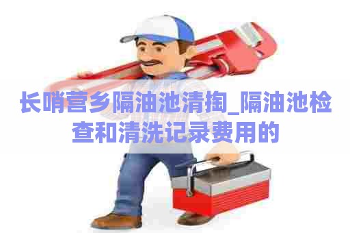 长哨营乡隔油池清掏_隔油池检查和清洗记录费用的