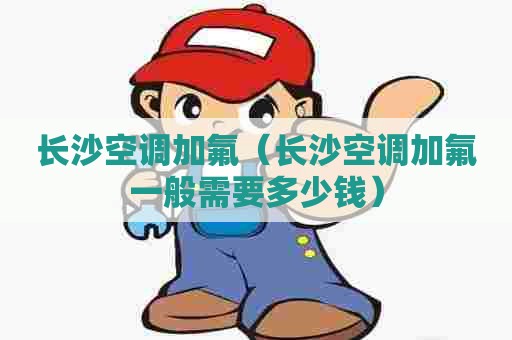 长沙空调加氟（长沙空调加氟一般需要多少钱）