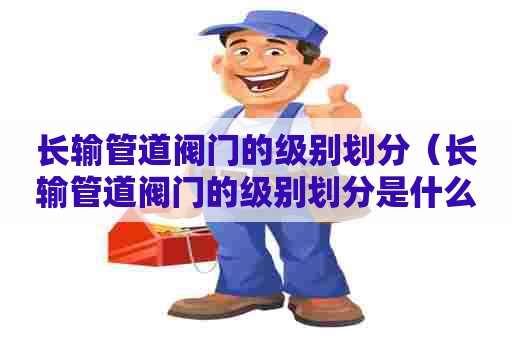 长输管道阀门的级别划分（长输管道阀门的级别划分是什么）
