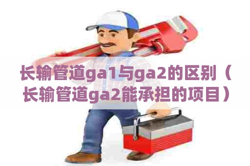 长输管道ga1与ga2的区别（长输管道ga2能承担的项目）