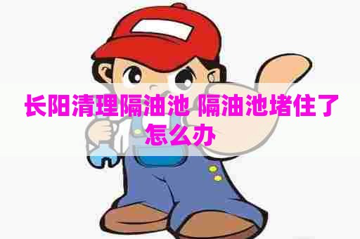 长阳清理隔油池 隔油池堵住了怎么办