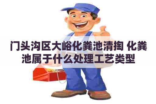 门头沟区大峪化粪池清掏 化粪池属于什么处理工艺类型