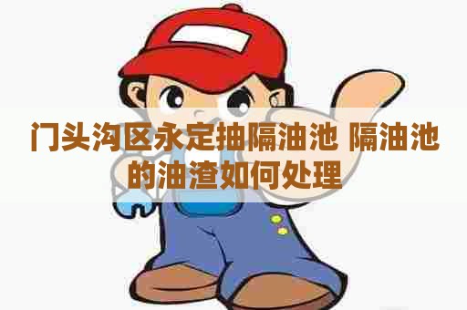 门头沟区永定抽隔油池 隔油池的油渣如何处理