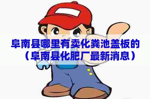 阜南县哪里有卖化粪池盖板的（阜南县化肥厂最新消息）