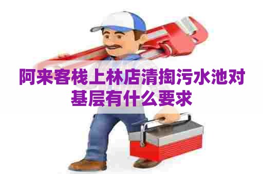 阿来客栈上林店清掏污水池对基层有什么要求