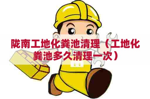 陇南工地化粪池清理（工地化粪池多久清理一次）