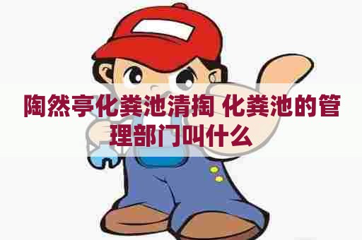陶然亭化粪池清掏 化粪池的管理部门叫什么 陶然亭化粪池清掏 化粪池的管理部门叫什么