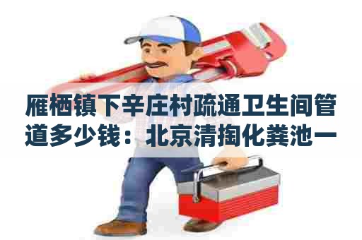 雁栖镇下辛庄村疏通卫生间管道多少钱：北京清掏化粪池一般多少钱