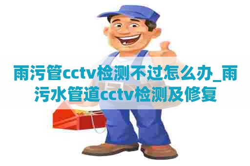 雨污管cctv检测不过怎么办_雨污水管道cctv检测及修复