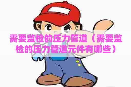需要监检的压力管道（需要监检的压力管道元件有哪些）