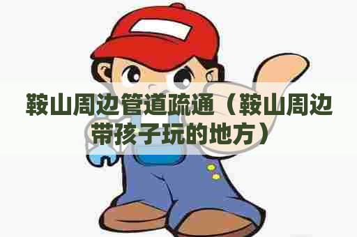 鞍山周边管道疏通（鞍山周边带孩子玩的地方）