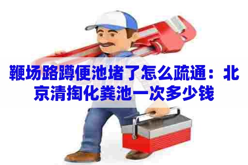 鞭场路蹲便池堵了怎么疏通：北京清掏化粪池一次多少钱