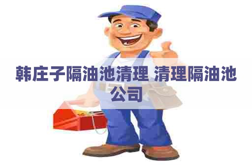 韩庄子隔油池清理 清理隔油池公司