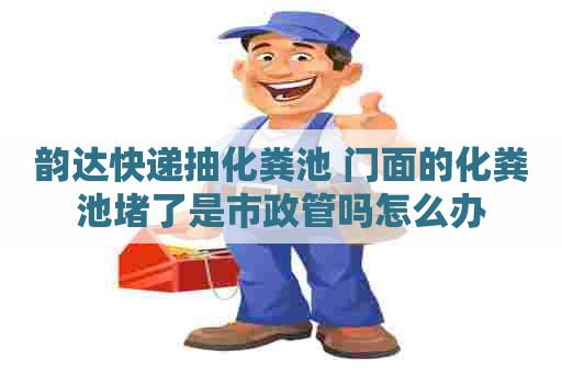 韵达快递抽化粪池 门面的化粪池堵了是市政管吗怎么办