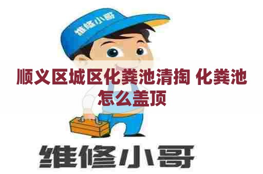 顺义区城区化粪池清掏 化粪池怎么盖顶