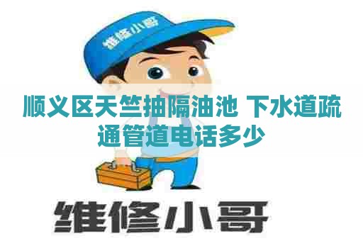 顺义区天竺抽隔油池 下水道疏通管道电话多少