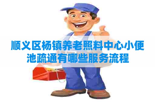 顺义区杨镇养老照料中心小便池疏通有哪些服务流程