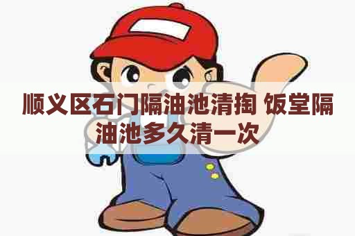 顺义区石门隔油池清掏 饭堂隔油池多久清一次