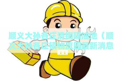 顺义大孙各庄清掏隔油池（顺义大孙各庄镇物流园最新消息）