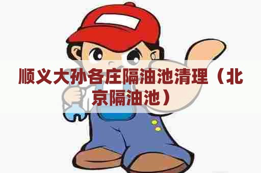 顺义大孙各庄隔油池清理（北京隔油池）