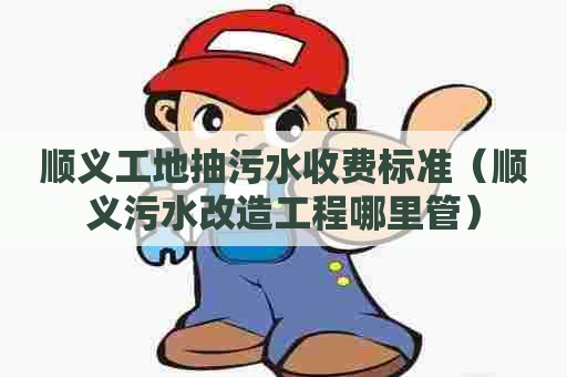 顺义工地抽污水收费标准（顺义污水改造工程哪里管）