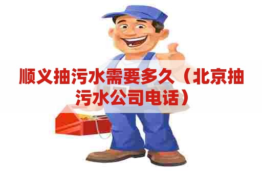 顺义抽污水需要多久（北京抽污水公司电话）