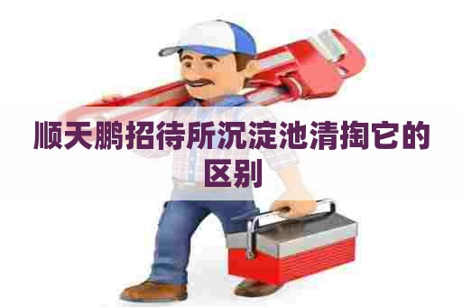 顺天鹏招待所沉淀池清掏它的区别