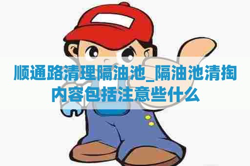 顺通路清理隔油池_隔油池清掏内容包括注意些什么