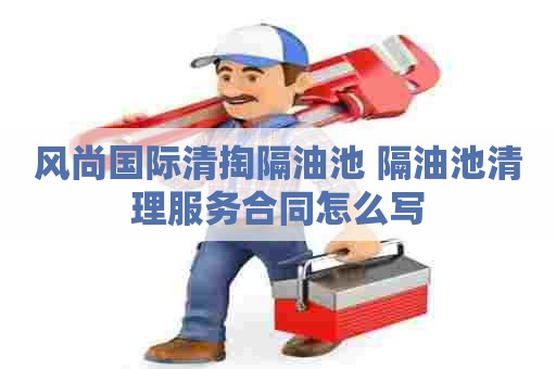 风尚国际清掏隔油池 隔油池清理服务合同怎么写