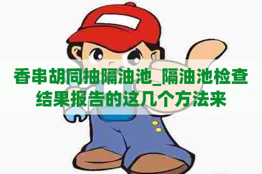 香串胡同抽隔油池_隔油池检查结果报告的这几个方法来 香串胡同抽隔油池_隔油池检查结果报告的这几个方法来